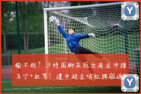输不起？沙特国脚亚冠出局后冲撞马宁+狂骂！遭中超金哨红牌驱逐