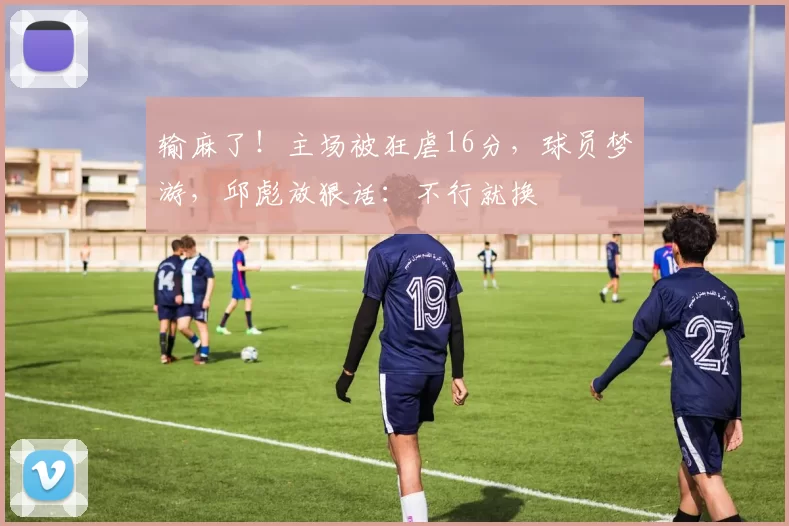 输麻了！主场被狂虐16分，球员梦游，邱彪放狠话：不行就换