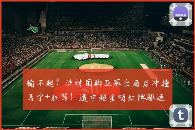 输不起？沙特国脚亚冠出局后冲撞马宁+狂骂！遭中超金哨红牌驱逐