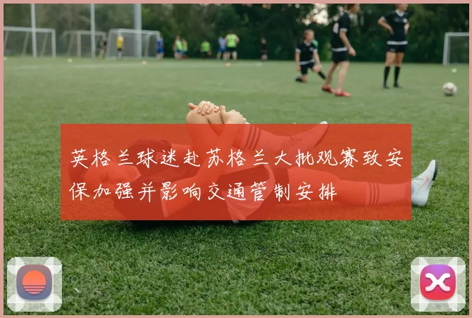 英格兰球迷赴苏格兰大批观赛致安保加强并影响交通管制安排