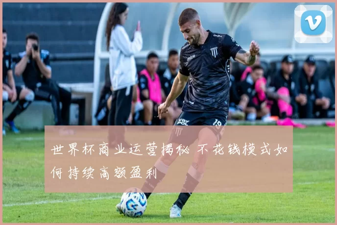 世界杯商业运营揭秘 不花钱模式如何持续高额盈利
