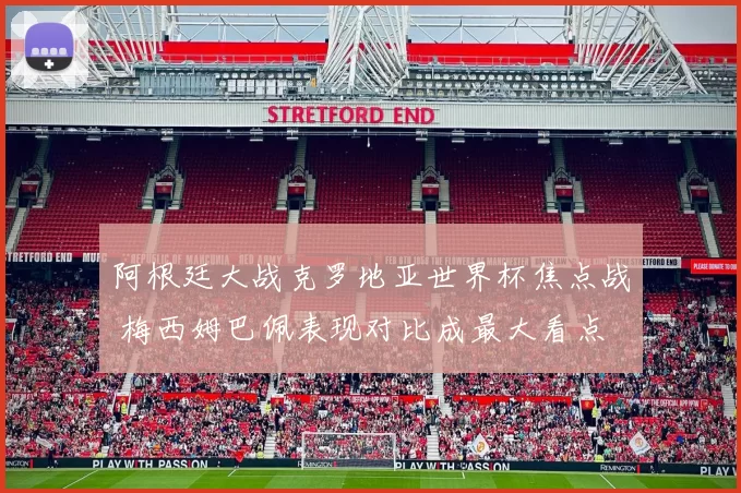 阿根廷大战克罗地亚世界杯焦点战 梅西姆巴佩表现对比成最大看点