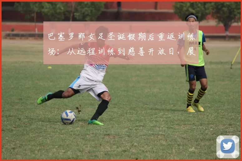 巴塞罗那女足圣诞假期后重返训练场：从远程训练到慈善开放日，展现冠军风范