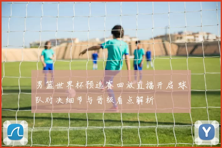 男篮世界杯预选赛回放直播开启 球队对决细节与晋级看点解析
