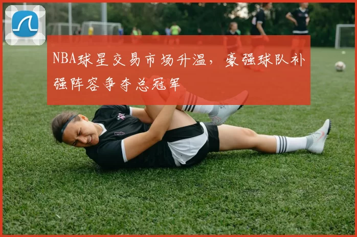 NBA球星交易市场升温，豪强球队补强阵容争夺总冠军