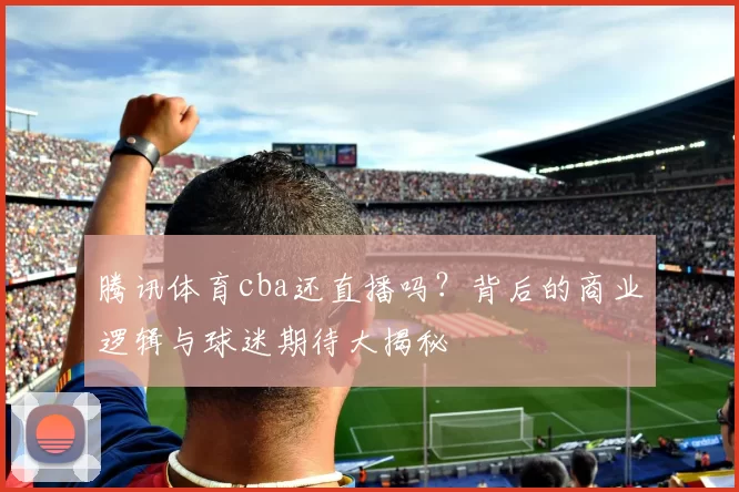 腾讯体育cba还直播吗？背后的商业逻辑与球迷期待大揭秘