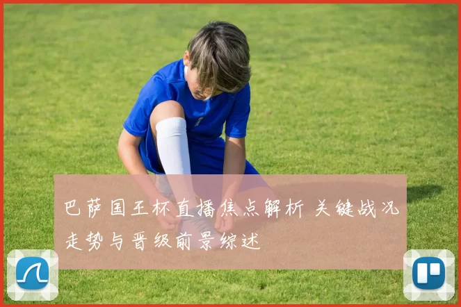 巴萨国王杯直播焦点解析 关键战况走势与晋级前景综述