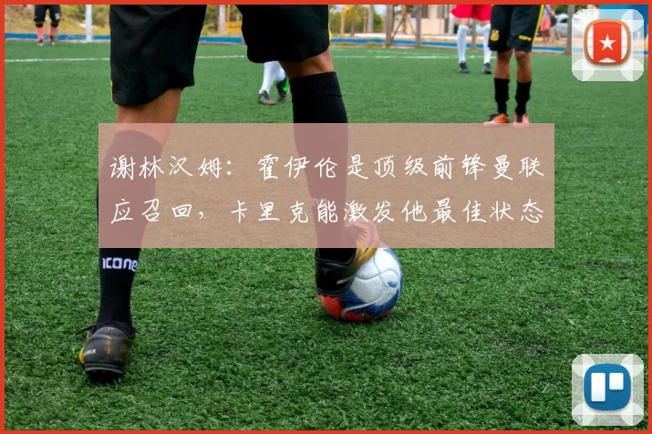 谢林汉姆：霍伊伦是顶级前锋曼联应召回，卡里克能激发他最佳状态