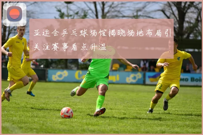 亚运会乒乓球场馆揭晓场地布局引关注赛事看点升温