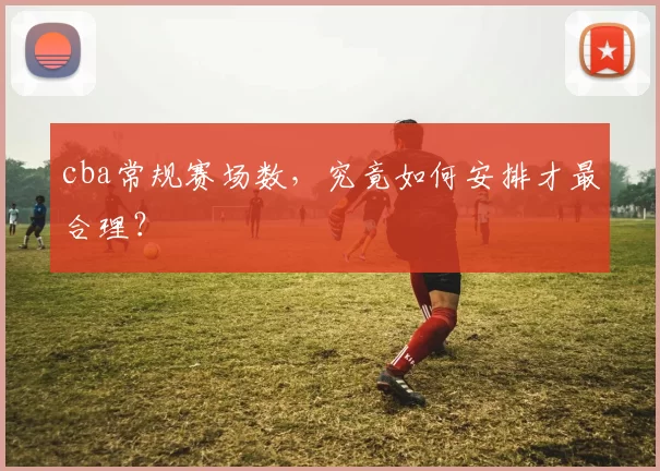 cba常规赛场数，究竟如何安排才最合理？