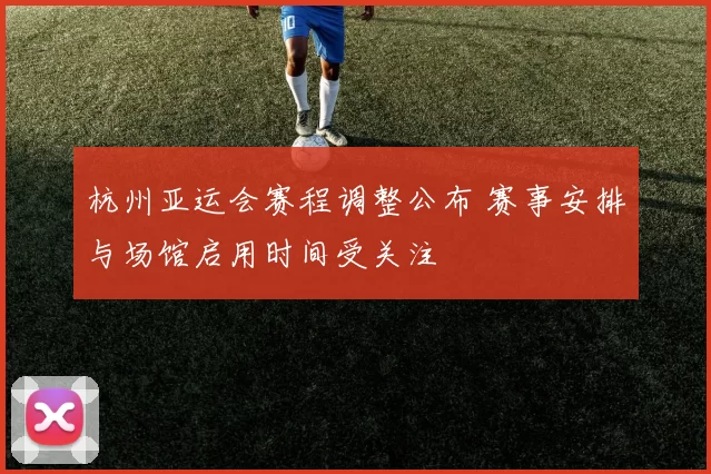 杭州亚运会赛程调整公布 赛事安排与场馆启用时间受关注