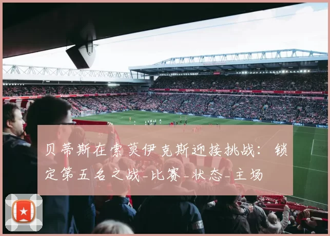 贝蒂斯在索莫伊克斯迎接挑战：锁定第五名之战_比赛_状态_主场