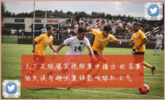 天下足球爆笑视频集中播出 收录赛场失误与趣味集锦影响球队士气