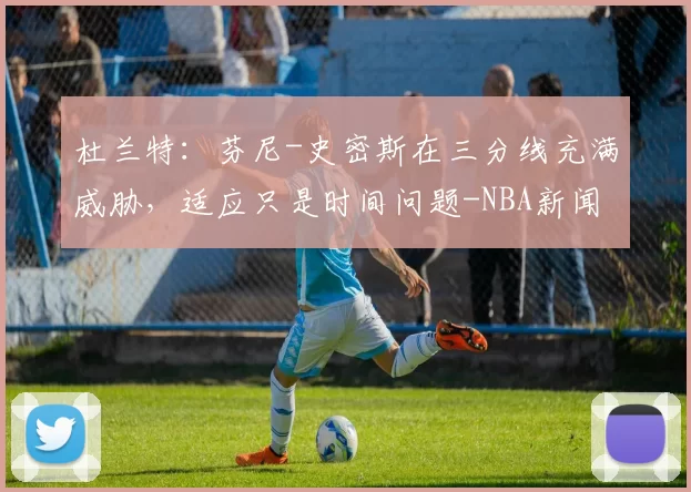 杜兰特：芬尼-史密斯在三分线充满威胁，适应只是时间问题-NBA新闻