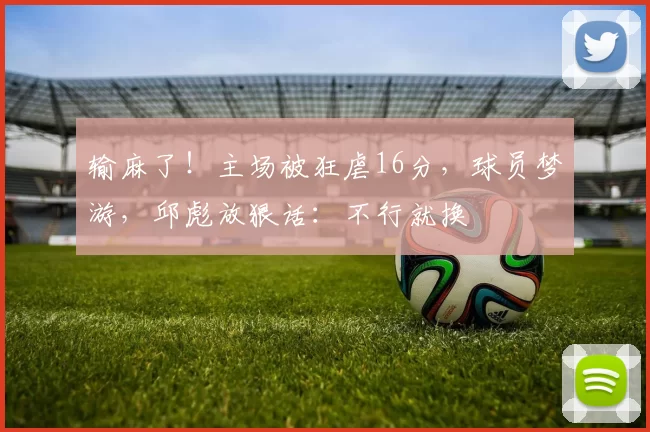 输麻了！主场被狂虐16分，球员梦游，邱彪放狠话：不行就换