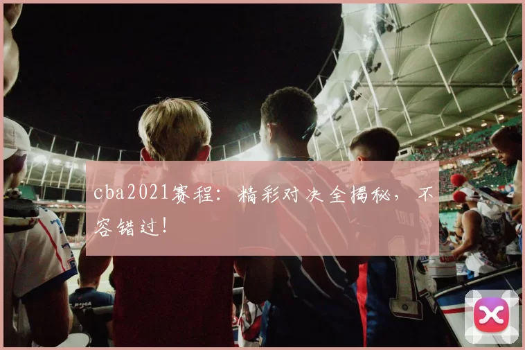 cba2021赛程：精彩对决全揭秘，不容错过！