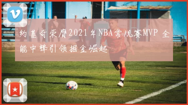 约基奇荣膺2021年NBA常规赛MVP 全能中锋引领掘金崛起