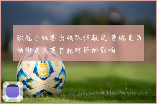 欧冠小组赛出线队伍敲定 曼城皇马领衔淘汰赛首轮对阵的影响