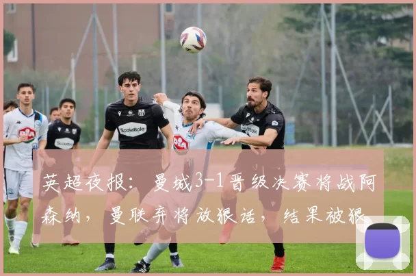 英超夜报：曼城3-1晋级决赛将战阿森纳，曼联弃将放狠话，结果被狠狠打脸_年轻人_巴塞罗那