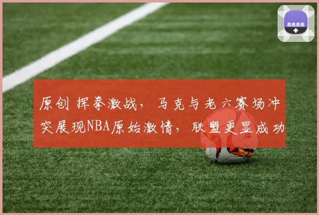 原创 挥拳激战,马克与老六赛场冲突展现NBA原始激情,联盟更显成功秘诀