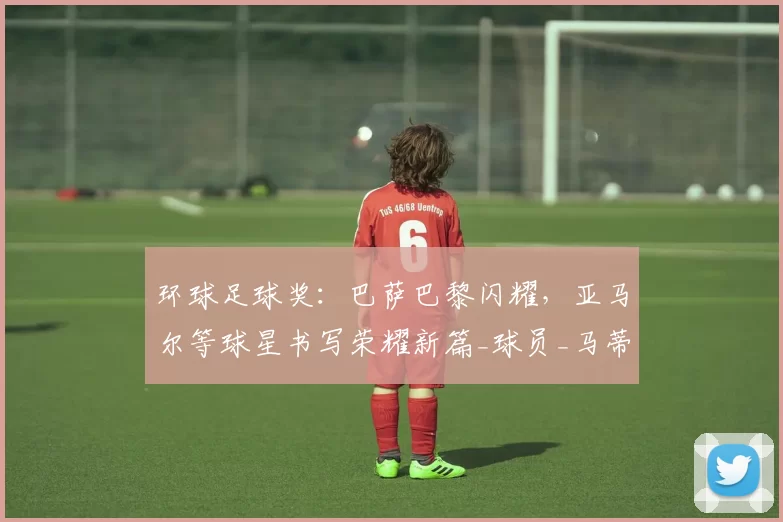 环球足球奖:巴萨巴黎闪耀,亚马尔等球星书写荣耀新篇_球员_马蒂_女足