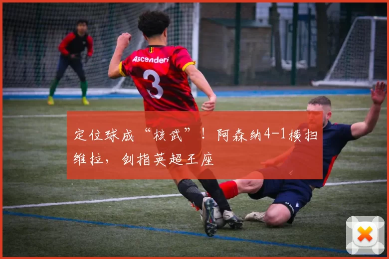 定位球成“核武”！阿森纳4-1横扫维拉，剑指英超王座