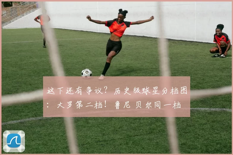 这下还有争议？历史级球星分档图：大罗第二档！鲁尼 贝尔同一档