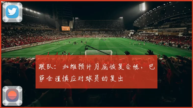 跟队:加维预计月底恢复合练,巴萨会谨慎应对球员的复出