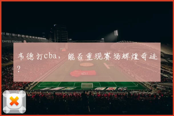 韦德打cba，能否重现赛场辉煌奇迹？