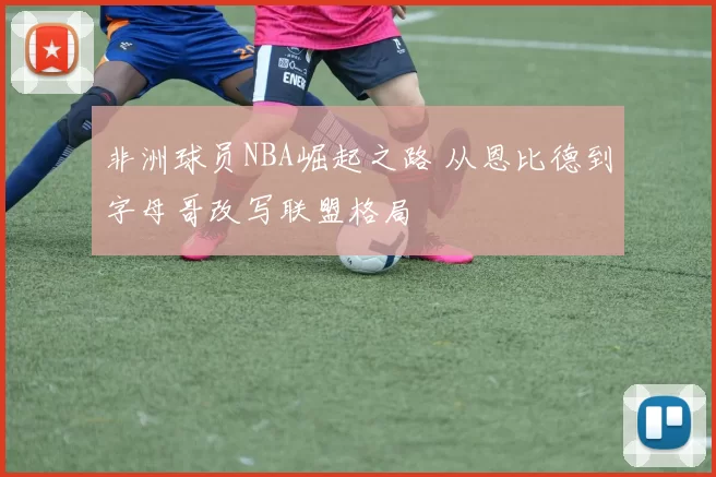 非洲球员NBA崛起之路 从恩比德到字母哥改写联盟格局