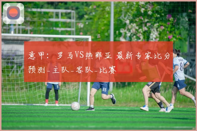 意甲:罗马VS热那亚 最新专家比分预测_主队_客队_比赛