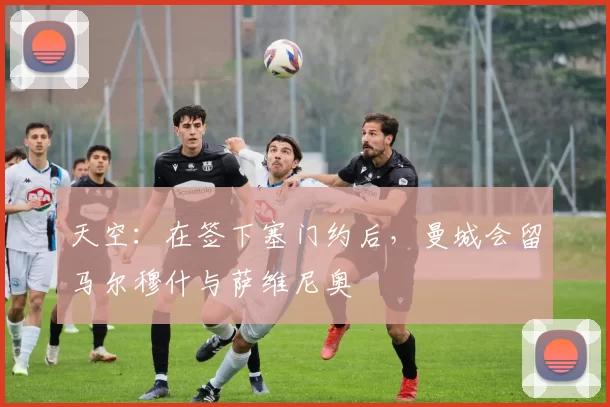 天空:在签下塞门约后,曼城会留马尔穆什与萨维尼奥