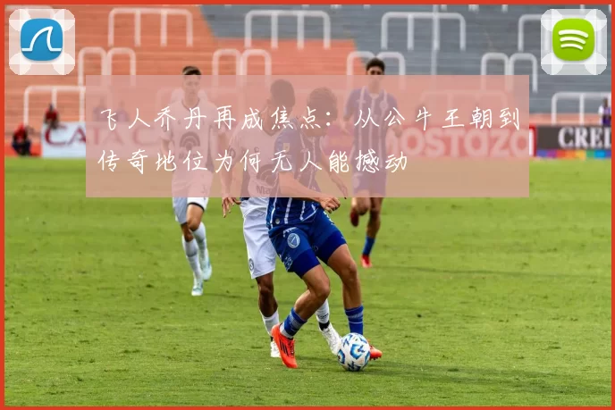 飞人乔丹再成焦点:从公牛王朝到传奇地位为何无人能撼动