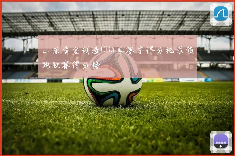 山东黄金创造CBA单赛季得分纪录领跑联赛得分榜