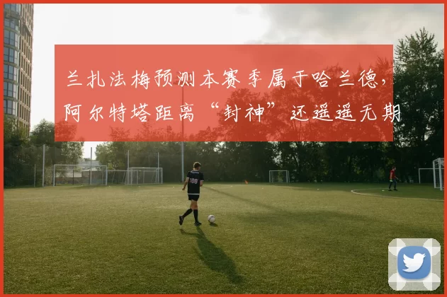 兰扎法梅预测本赛季属于哈兰德,阿尔特塔距离“封神”还遥遥无期