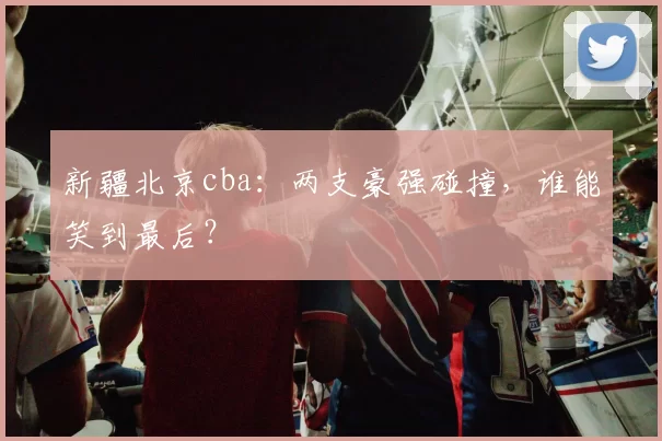 新疆北京cba:两支豪强碰撞,谁能笑到最后?