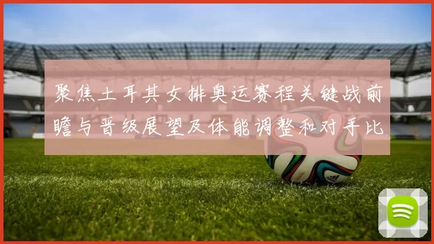 聚焦土耳其女排奥运赛程关键战前瞻与晋级展望及体能调整和对手比较