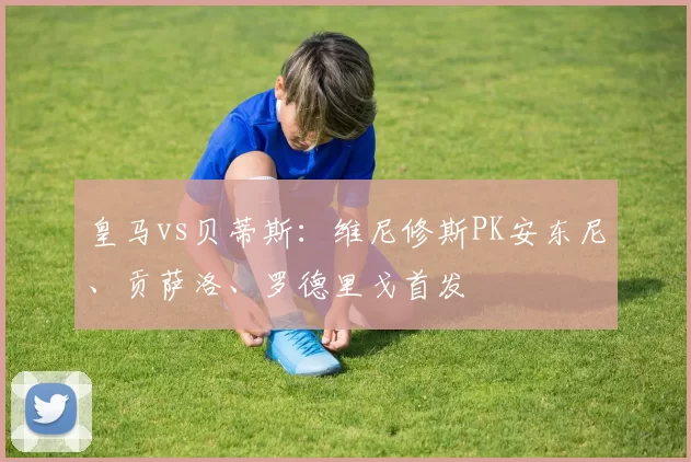 皇马vs贝蒂斯：维尼修斯PK安东尼、贡萨洛、罗德里戈首发