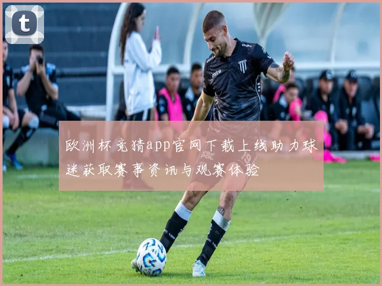 欧洲杯竞猜app官网下载上线助力球迷获取赛事资讯与观赛体验