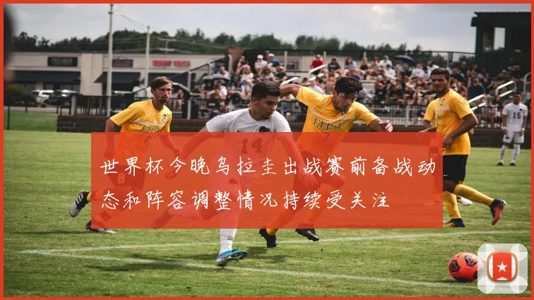 世界杯今晚乌拉圭出战赛前备战动态和阵容调整情况持续受关注