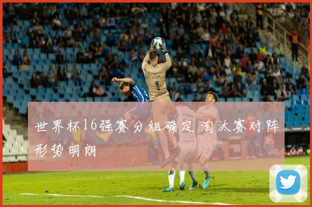 世界杯16强赛分组确定 淘汰赛对阵形势明朗