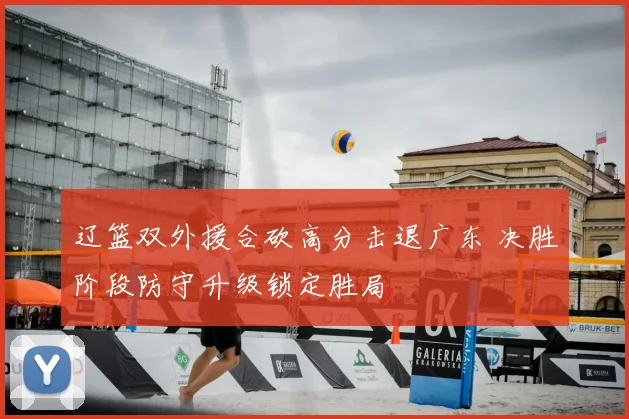 辽篮双外援合砍高分击退广东 决胜阶段防守升级锁定胜局
