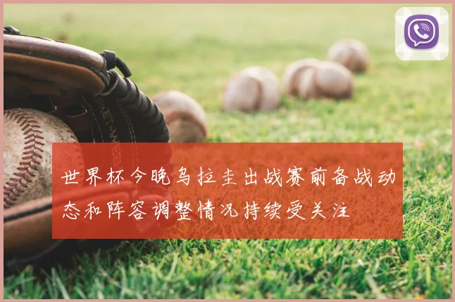 世界杯今晚乌拉圭出战赛前备战动态和阵容调整情况持续受关注