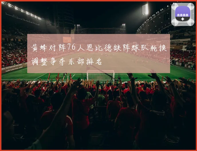 黄蜂对阵76人恩比德缺阵球队轮换调整争夺东部排名