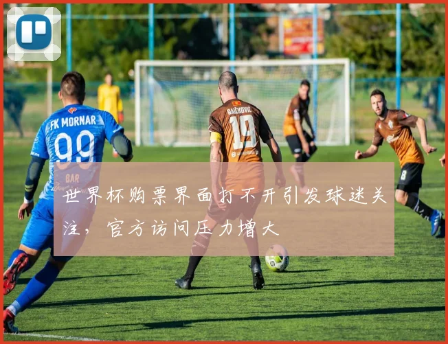 世界杯购票界面打不开引发球迷关注,官方访问压力增大