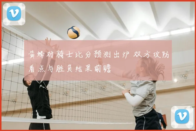 黄蜂对骑士比分预测出炉 双方攻防看点与胜负结果前瞻