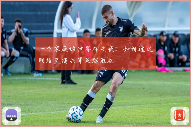 一个家庭的世界杯之夜：如何通过网络直播共享足球狂欢