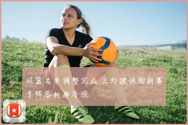 辽篮名单调整完成 三外援领衔新赛季阵容轮廓浮现