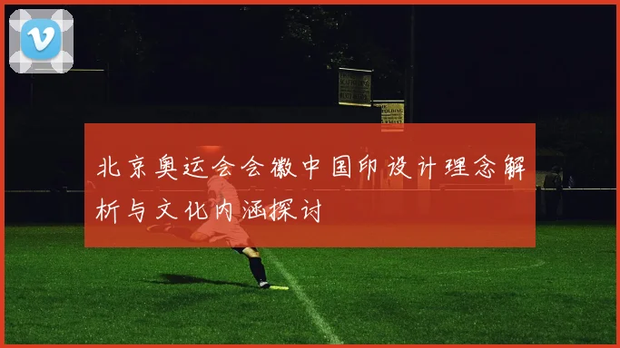 北京奥运会会徽中国印设计理念解析与文化内涵探讨