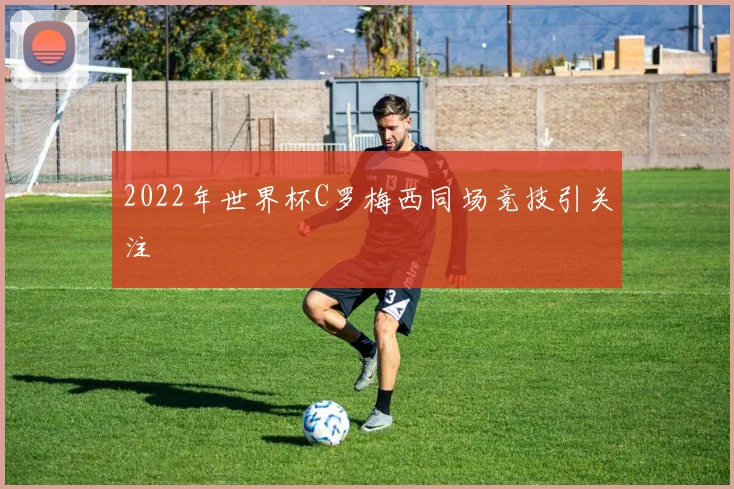 2022年世界杯C罗梅西同场竞技引关注